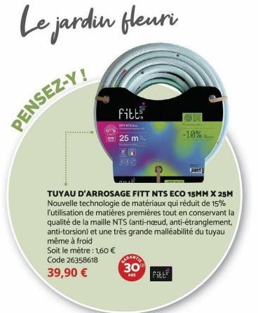 Le jardin fleuri  PENSEZ-Y!  Soit le mètre : 1,60 € Code 26358618  39,90 €  TUYAU D'ARROSAGE FITT NTS ECO 15MM X 25M Nouvelle technologie de matériaux qui réduit de 15% l'utilisation de matières premi