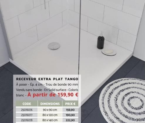 RECEVEUR EXTRA PLAT TANGO À poser - Ép. 4 cm - Trou de bonde 90 mm Vendu sans bonde - En Solid surface - Coloris  blanc - À partir de 159,90 €  CODE 25076076 25076077 25076078  DIMENSIONS  90 x 90 cm 