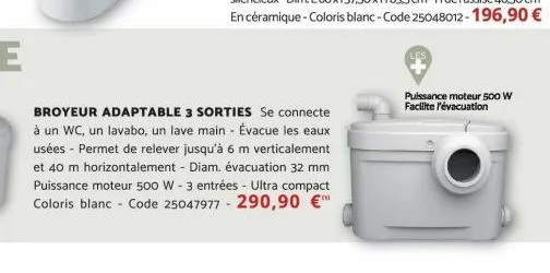 broyeur adaptable 3 sorties se connecte à un wc, un lavabo, un lave main - évacue les eaux usées - permet de relever jusqu'à 6 m verticalement et 40 m horizontalement - diam. évacuation 32 mm puissanc