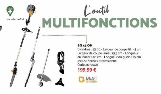 Harnais confort  BEST GREEN  L'outil MULTIFONCTIONS  BG 43 OM  Cylindrée: 43 CC-Largeur de coupe fil: 43 cm Largeur de coupe lame : 25,5 cm-Longueur du lamier: 40 cm - Longueur du guide: 25 cm Inclus: