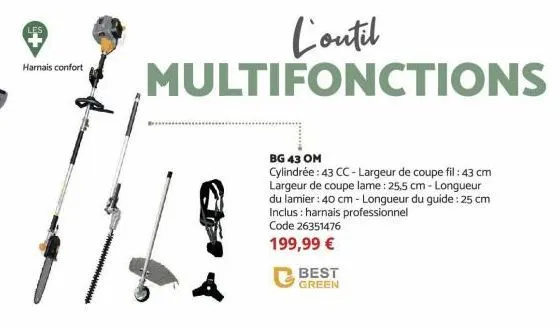 harnais confort  best green  l'outil multifonctions  bg 43 om  cylindrée: 43 cc-largeur de coupe fil: 43 cm largeur de coupe lame : 25,5 cm-longueur du lamier: 40 cm - longueur du guide: 25 cm inclus: