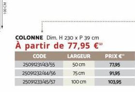 100 CM  COLONNE Dim. H 230 x P 39 cm  À partir de 77,95 €  LARGEUR  CODE 25091231/43/55 25091232/44/56 25091233/45/57  50 cm 75 cm  100 cm  PRIX€™  77,95  91,95  103,95 