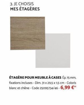 3. JE CHOISIS MES ÉTAGÈRES  ÉTAGÈRE POUR MEUBLE À CASES Ép. 15 mm, fixations incluses - Dim. 31 x 29,5 x 1,5 cm - Coloris blanc et chêne-Code 25095734/46-6,99 € 