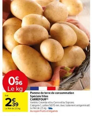 096  le kg  sot  €  239  le filet de 2,5 kg  pomme de terre de consommation spéciale frites  carrefour  variétés colombo et/ou carma et/ou soprano.  catégorie 1, calibre 50/70 mm. avec traitement anti