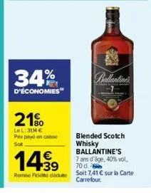 34%  d'économies  21%  le l: 314 € prix payé sot  en caisse  €  14.99  remise fidité dédute  hinh an  blended scotch whisky ballantine's 7 ans d'age, 40% vol. 70 d.  soit 7,41 € sur la carte carrefour