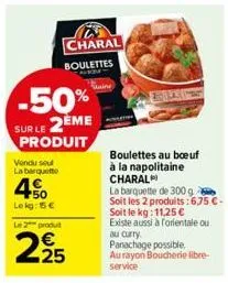 -50% sur le 2ème produit  vendu seul  la barquette  450  lekg: 15€  charal boulettes  le 2 produit  2.25  boulettes au boeuf  à la napolitaine charal  la barquette de 300 g soit les 2 produits:6,75 €-