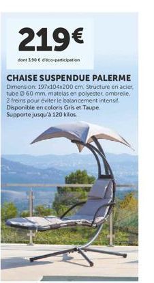 219€  dont 3,90 € d'éco-participation  CHAISE SUSPENDUE PALERME Dimension: 197x104x200 cm. Structure en acier, tube 60 mm, matelas en polyester, ombrelle, 2 freins pour éviter le balancement intensif.