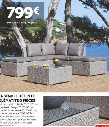 799€  dont 5.30 € d'éco-participation  ENSEMBLE DÉTENTE CLÉMATITE 6 PIÈCES  Set composé : 1 table 75x75x28 cm, 1 fauteuil d'angle 75x75x48 cm. 2 fauteuils centraux 75x75x48 cm 2 bouts de canapé 75x75x