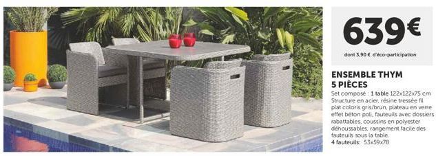 639€  dont 3,90 € d'éco-participation  ENSEMBLE THYM 5 PIÈCES  Set composé: 1 table 122x122x75 cm Structure en acier, résine tressée fil plat coloris gris/brun, plateau en verre effet béton poli, faut