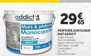 29%  addict Murs & plafond Monocouche PEINTURE ACRYLIQUE  MAT ADDICT  Usage intérieur.  Murs et plafonds  Aspect mat. Env. 10 m²/L Sans odeur Lavable. Colors blanc Les 10 L  Soit 2.97€ le litre.  Opac