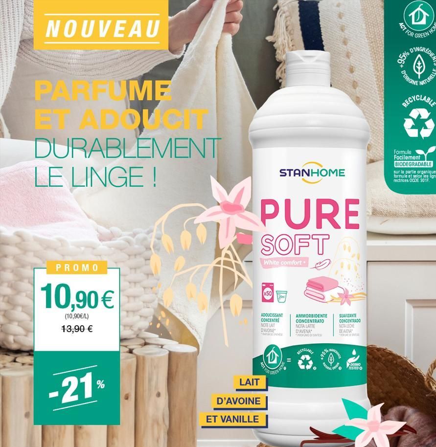 NOUVEAU  20  PARFUME  ET ADDUCIT DURABLEMENT LE LINGE !  PROMO  10,90 €  (10,90€/L) 13,90 €  -21%  PURE SOFT  White comfort.  LAIT  D'AVOINE  ET VANILLE  STANHOME  Ⓡ  ADOUCISSANT CONCENTRE NOTE LAIT D