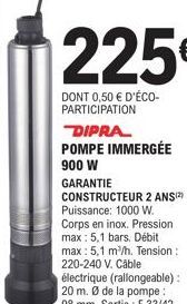 225€  DONT 0,50 € D'ÉCO-PARTICIPATION  DIPRA POMPE IMMERGÉE  900 W GARANTIE CONSTRUCTEUR 2 ANS(2) Puissance: 1000 W. Corps en inox. Pression max: 5,1 bars. Débit max: 5,1 m³/h. Tension : 220-240 V. Câ