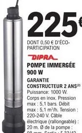 225€  dont 0,50 € d'éco-participation  dipra pompe immergée  900 w garantie constructeur 2 ans(2) puissance: 1000 w. corps en inox. pression max: 5,1 bars. débit max: 5,1 m³/h. tension : 220-240 v. câ