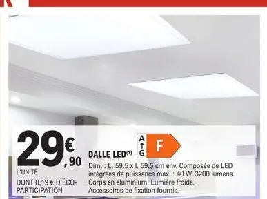 29€  l'unité  dont 0,19 € d'éco-participation  dalle led g  90 dim.: l. 59,5 x l. 59,5 cm env. composée de led intégrées de puissance max.: 40 w, 3200 lumens. corps en aluminium. lumière froide. acces