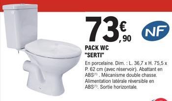 PACK WC "SERTI"  € ,90  En porcelaine. Dim.: L. 36,7 x H. 75,5 x P. 62 cm (avec réservoir). Abattant en ABS) Mécanisme double chasse. Alimentation latérale réversible en ABS, Sortie horizontale.  NF  