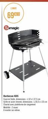 L'UNITÉ  69 €90  Somagic  Barbecue KOS  Cuve en fonte, dimensions: L52 x 1.37,5 cm Grille en acier chromé, dimensions: L50,5 x 1.33 cm Chariot avec plateforme de rangement  Mobilité:2 mues  A monter s