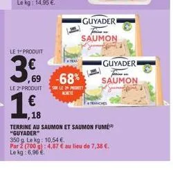 le 1 produit  ,69  le 2¹ produit  1€  1,18  -68%  sur le 2 produit  achte  guyader fa saumon  guyaderi farine  saumon  tranches  terrine au saumon et saumon fumé "guyader"  350 g. le kg: 10,54 € par 2