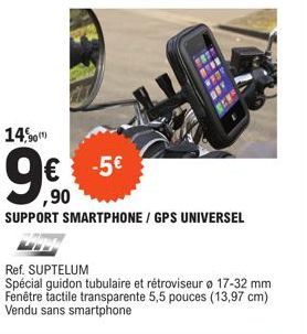 14,90  -5€  ,90  SUPPORT SMARTPHONE/GPS UNIVERSEL  Ref. SUPTELUM  Spécial guidon tubulaire et rétroviseur o 17-32 mm Fenêtre tactile transparente 5,5 pouces (13,97 cm) Vendu sans smartphone 