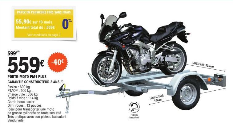 PAYEZ EN PLUSIEURS FOIS SANS FRAIS  0%  55,90€ sur 10 mois Montant total dû: 559€  599€  Voir conditions en page 2  559€  PORTE-MOTO PM1 PLUS  GARANTIE CONSTRUCTEUR 2 ANS. (2)  Essieu: 600 kg PTAC: 50