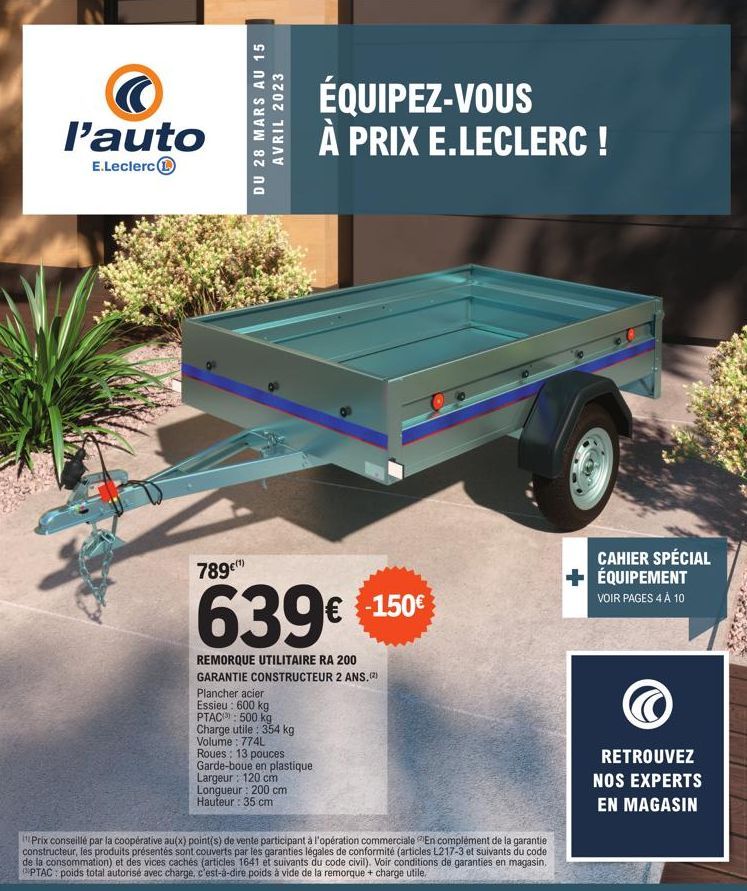 l'auto  E.Leclerc  DU 28 MARS AU 15 AVRIL 2023  789€(¹)  639€  REMORQUE UTILITAIRE RA 200 GARANTIE CONSTRUCTEUR 2 ANS.(2)  Plancher acier  Essieu : 600 kg  PTAC: 500 kg  Charge utile: 354 kg Volume: 7