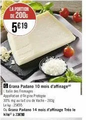 la portion  de 2000  5€ 19  g grana padano 10 mois d'affinage  l'alie des fromages  appellation origine protégée  30% mg au lait cru de vacite-200g lekg: 25€95  ou grana padano 14 mois d'affinage tréo