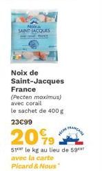No SAINT-JACQUES  Noix de Saint-Jacques France  (Pecten maximus) avec corail le sachet de 400 g  23€99  20%9  51 le kg au lieu de 59 avec la carte  Picard & Nous  FRANCALL  TICKE 