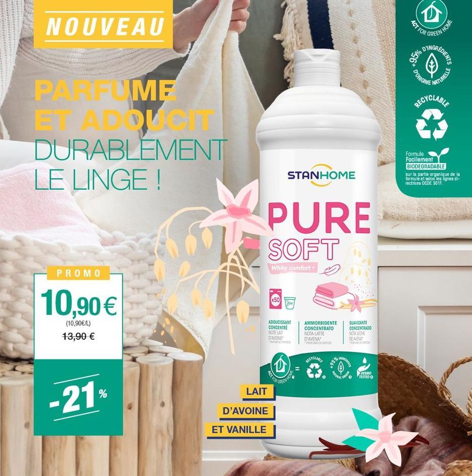 NOUVEAU  20  PARFUME  ET ADDUCIT DURABLEMENT LE LINGE !  PROMO  10,90 €  (10,90€/L) 13,90 €  -21%  PURE SOFT  White comfort.  LAIT  D'AVOINE  ET VANILLE  STANHOME  Ⓡ  ADOUCISSANT CONCENTRE NOTE LAIT D