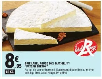 le kg  (h)  €  ,95  brie label rouge 26% mat.gr. (4) "paysan breton"  au lait de vache thermisé. également disponible au même prix kg: brie label rouge 3/4 affiné.  ause 