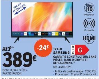 108 cm 43" (pouces)  413€  389€  DONT 8,00 € D'ÉCO-PARTICIPATION  -24€ TV LED  ATG  Ultra  HD  Résolution  Connectée  HDMI  SAMSUNG G GARANTIE CONSTRUCTEUR 2 ANS PIÈCES, MAIN-D'ŒUVRE ET DÉPLACEMENT.) 