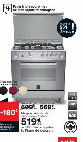 Existe aussi en  Foyer triple couronne : cuisson rapide et homogène  Dont 50€ de remboursement différd BUT (1)  Prix en caisse  dont 10€ d'éco-participation 8. Piano de cuisson  SEULEMENT  551  MECES 