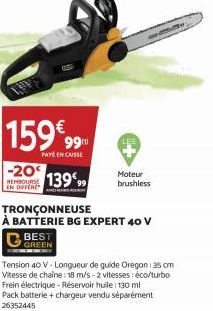 159€99  PAYE EN CAISSE  -20€ REMBOURSE 13999  EN DIFFERE  APRESENT  BEST GREEN  Moteur brushless  TRONÇONNEUSE  À BATTERIE BG EXPERT 40 V  Tension 40 V-Longueur de guide Oregon: 35 cm Vitesse de chaîn