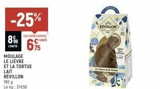 -25%  899  l'unité  moulage le lievre  et la tortue lait revillon  180 g le kg: 37€50  soit aprés remise conte  695  revillon  be l  portu  latt  le live str  