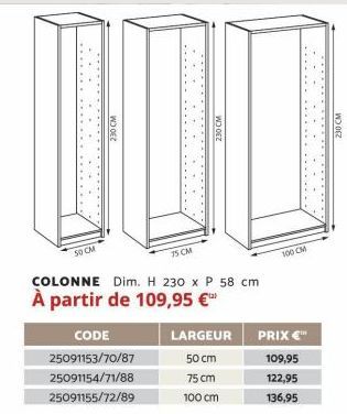 50 CM  230 CM  75 CM  CODE 25091153/70/87 25091154/71/88 25091155/72/89  230 CM  COLONNE Dim. H 230 x P 58 cm  À partir de 109,95 €™  LARGEUR 50 cm 75 cm  100 cm  100 CM  PRIX €™  109,95  122,95  136,