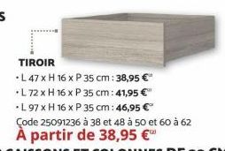 TIROIR  L 47 x H 16 x P 35 cm: 38,95 €  *L 72 x H 16 x P 35 cm: 41,95 €"  •L 97 x H 16 x P 35 cm: 46,95 €*  Çode 25091236 à 38 et 48 à 50 et 60 à 62  À partir de 38,95 € 