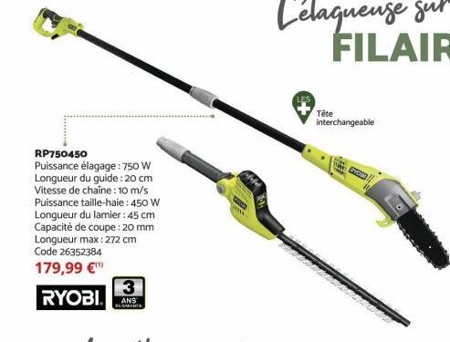 RP750450  Puissance élagage: 750 W  Longueur du guide: 20 cm  Vitesse de chaîne : 10 m/s  Puissance taille-haie: 450 W  Longueur du lamier: 45 cm  Capacité de coupe : 20 mm Longueur max: 272 cm  Code 