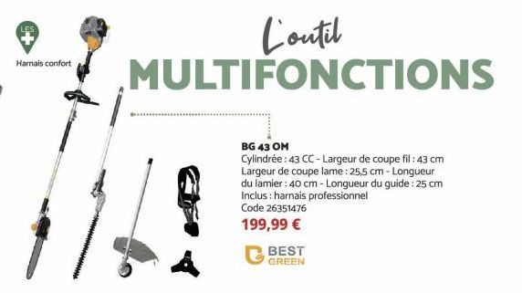 Harnais confort  BEST GREEN  L'outil MULTIFONCTIONS  BG 43 OM  Cylindrée: 43 CC-Largeur de coupe fil: 43 cm Largeur de coupe lame : 25,5 cm-Longueur du lamier: 40 cm - Longueur du guide: 25 cm Inclus: