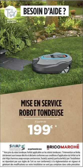 a  ENTRETIEN DU JARDIN  BESOIN D'AIDE ?  MISE EN SERVICE ROBOT TONDEUSE  A partir de  199  SWAP  BRICOMARCHE  en partenariat avec  EUROPE *Hors prix du robot tondeuse. Forfait applicable sur les robot