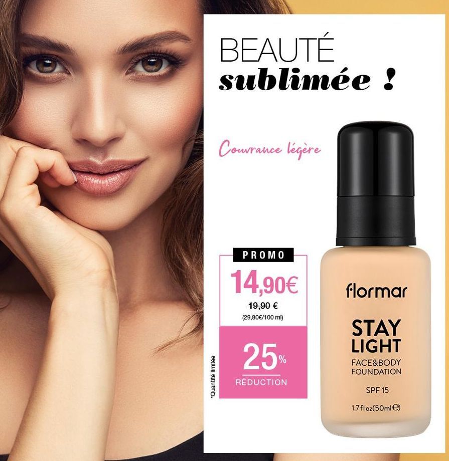 *Quantité limitée  BEAUTÉ sublimée !  Couvrance légère  PROMO  14,90€  19,90 € (29,80 €/100 ml)  25%  RÉDUCTION  flormar  STAY LIGHT  FACE&BODY FOUNDATION  SPF 15  1.7 floz(50ml)  