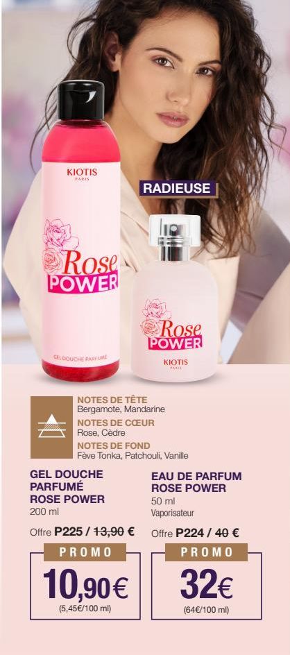 KIOTIS PARIS  Rose POWER  GEL DOUCHE PARFUME  10  RADIEUSE  Rose  POWER  KIOTIS  PARIE  NOTES DE TÊTE Bergamote, Mandarine NOTES DE CŒUR Rose, Cèdre  10,90€  (5,45€/100 ml)  NOTES DE FOND Fève Tonka, 