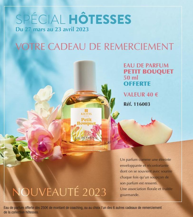 SPÉCIAL HÔTESSES  Du 27 mars au 23 avril 2023  VOTRE CADEAU DE REMERCIEMENT  EAU DE PARFUM PETIT BOUQUET 50 ml OFFERTE  VALEUR 40 €  Réf. 116003  KIOTIS  MARI  Petit Bouquet  EAU DE PARFUM  Un parfum 