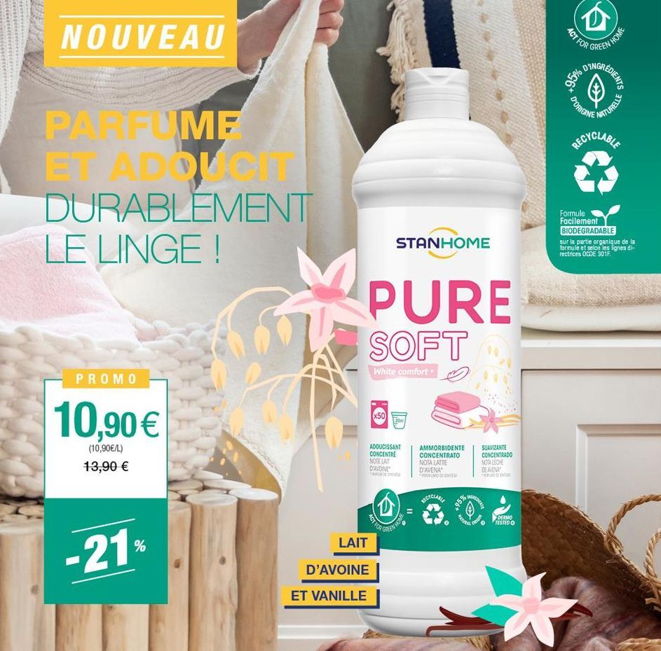 NOUVEAU  20  PARFUME  ET ADDUCIT DURABLEMENT LE LINGE !  PROMO  10,90 €  (10,90€/L) 13,90 €  -21%  PURE SOFT  White comfort.  LAIT  D'AVOINE  ET VANILLE  STANHOME  Ⓡ  ADOUCISSANT CONCENTRE NOTE LAIT D