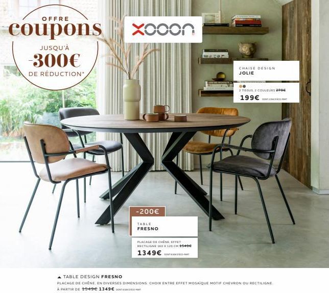 OFFRE  coupons  JUSQU'À  --300€  DE RÉDUCTION*  Xooon  -200€  TABLE FRESNO  PLACAGE DE CHÊNE EFFET  RECTILIGNE 150 X 120 CM 1549€  1349€  ARCHITECTS  CHAISE DESIGN JOLIE  A TABLE DESIGN FRESNO  PLACAG