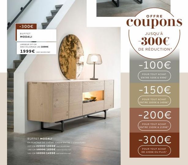 -300€  BUFFET  MODALI  LARGEUR 237 CM AVEC ÉCLAIRAGE LED 23006  1999€  BUFFET MODALI  EN PLACAGE DE CHÊNE CHOIX ENTRE COULEURS  237 CM 2299€ 1999€  190 CM 1899€ 1699€ A  143 CM 1699€ 1499€  OFFRE  cou