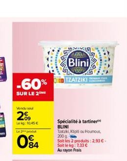 -60%  SUR LE 2ME  Vendu soul  209  Lekg: 10,45 €  Le 2 produt  84  Blini  veen  TZATZIKI  FROMAGE FAIR  Spécialité à tartiner BLINI  Tzatziki, Kipitiou Houmous, 200 g.  Soit les 2 produits: 2,93 € - S