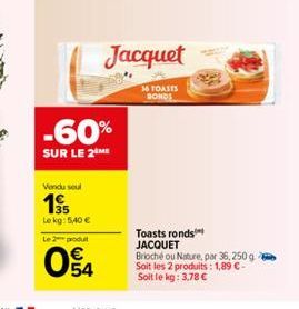 -60%  SUR LE 2⁰  Vendu seul  195  Lekg: 5,40 €  Le 2 produt  04  Jacquet  36 TOASTS RONDS  Toasts ronds JACQUET  Brioché ou Nature, par 36, 250 g. Soit les 2 produits: 1,89 C-Soit le kg: 3,78 € 