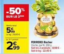 -50%  SUR LE 2ME  Vendu seul  599  Lekg: 29,95 €  le 2 produit  2.99  ROCHIK  FERRERO Rocher Cloche, par 16, 200 g. Soit les 2 produits: 8,98 €-Soit le kg: 22,45 € 