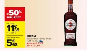 -50%  sur le 2the  les 2 pour  €  lel:5.68 €  soit la bouteille  568  martini  rosso, bianco, fiero ou rosato,  14,4% vol., 1l  vendu seul: 7.57 €.  soit le l: 7,57 €.  19  martini 