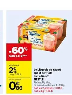 -60%  sur le 2the  vendu seul  2  le kg: 5.38 €  le 2 produt  086  laitière  ligonis ~yaourt  le liégeois au yaourt sur lit de fruits  la laitière nestlé piches, myrtiles,  citron ou framboises, 4x100