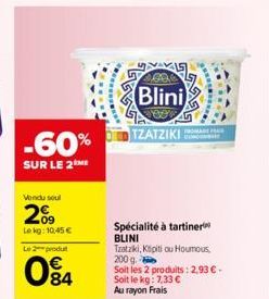 -60%  SUR LE 2ME  Vendu soul  209  Lekg: 10,45 €  Le 2 produt  84  Blini  veen  TZATZIKI  FROMAGE FAIR  Spécialité à tartiner BLINI  Tzatziki, Kipitiou Houmous, 200 g.  Soit les 2 produits: 2,93 € - S