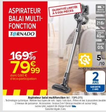 BALAI MULTI- FONCTION  TORNADO  ASPIRATEUR QUANTITÉ LIMITÉE  À 5000 PIÈCES  169⁹9  7999  dont 0,60 € d'éco-participation  suceur plat, support de charge mural  Garantie légale 2 ans  -  Lithium-ion  P